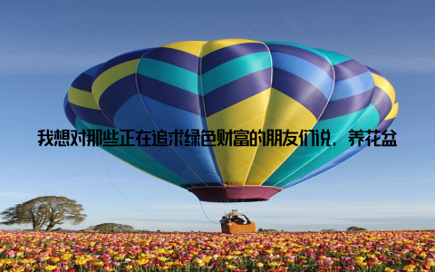 我想对那些正在追求绿色财富的朋友们说, 养花盆栽并不是一件容易的事情, 但只要我们用心去呵护, 用心去学习, 就一定能够收获属于自己的绿色财富